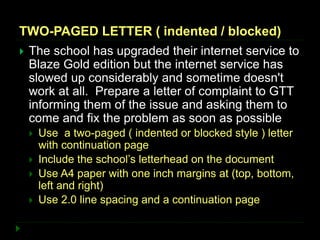TWO-PAGED LETTER ( indented / blocked)
 The school has upgraded their internet service to
Blaze Gold edition but the internet service has
slowed up considerably and sometime doesn't
work at all. Prepare a letter of complaint to GTT
informing them of the issue and asking them to
come and fix the problem as soon as possible
 Use a two-paged ( indented or blocked style ) letter
with continuation page
 Include the school’s letterhead on the document
 Use A4 paper with one inch margins at (top, bottom,
left and right)
 Use 2.0 line spacing and a continuation page
 