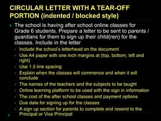 CIRCULAR LETTER WITH A TEAR-OFF
PORTION (indented / blocked style)
 The school is having after school online classes for
Grade 6 students. Prepare a letter to be sent to parents /
guardians for them to sign up their child(ren) for the
classes. Include in the letter
 Include the school’s letterhead on the document
 Use A4 paper with one inch margins at (top, bottom, left and
right)
 Use 1.5 line spacing
 Explain when the classes will commence and when it will
conclude
 The names of the teachers and the subjects to be taught
 Online learning platform to be used with the sign in information
 The cost of the after school classes and payment options
 Due date for signing up for the classes
 A sign up section for parents to complete and resend to the
Principal or Vice Principal
 