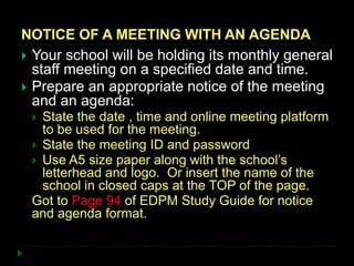 NOTICE OF A MEETING WITH AN AGENDA
 Your school will be holding its monthly general
staff meeting on a specified date and time.
 Prepare an appropriate notice of the meeting
and an agenda:
 State the date , time and online meeting platform
to be used for the meeting.
 State the meeting ID and password
 Use A5 size paper along with the school’s
letterhead and logo. Or insert the name of the
school in closed caps at the TOP of the page.
Got to Page 94 of EDPM Study Guide for notice
and agenda format.
 