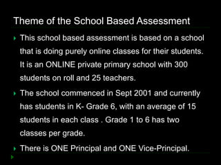 Theme of the School Based Assessment
 This school based assessment is based on a school
that is doing purely online classes for their students.
It is an ONLINE private primary school with 300
students on roll and 25 teachers.
 The school commenced in Sept 2001 and currently
has students in K- Grade 6, with an average of 15
students in each class . Grade 1 to 6 has two
classes per grade.
 There is ONE Principal and ONE Vice-Principal.
 