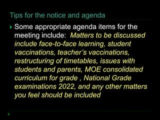 Tips for the notice and agenda
 Some appropriate agenda items for the
meeting include: Matters to be discussed
include face-to-face learning, student
vaccinations, teacher’s vaccinations,
restructuring of timetables, issues with
students and parents, MOE consolidated
curriculum for grade , National Grade
examinations 2022, and any other matters
you feel should be included
 