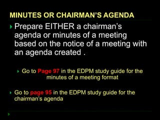 MINUTES OR CHAIRMAN’S AGENDA
 Prepare EITHER a chairman’s
agenda or minutes of a meeting
based on the notice of a meeting with
an agenda created .
 Go to Page 97 in the EDPM study guide for the
minutes of a meeting format
 Go to page 95 in the EDPM study guide for the
chairman’s agenda
 