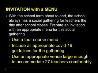 INVITATION with a MENU
 With the school term about to end, the school
always has a social gathering for teachers the
day after school closes. Prepare an invitation
with an appropriate menu for this social
gathering
 Use a four course menu
 Include all appropriate covid-19
guidelines for the gathering
 Use an appropriate venue large enough
to accommodate 27 teachers comfortably
 