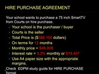 HIRE PURCHASE AGREEMENT
Your school wants to purchase a 75 inch SmartTV
from Courts on hire purchase.
 Your school is the purchaser / buyer
 Courts is the seller
 Total Price is ($588,100 dollars)
 On terms for 12 months
 Monthly price = $49,008
 Interest rate = 3.3% monthly or $19,407
 Use A4 paper size with the appropriate
margins.
Check EDPM study guide for HIRE PURCHASE
 