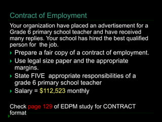 Contract of Employment
Your organization have placed an advertisement for a
Grade 6 primary school teacher and have received
many replies. Your school has hired the best qualified
person for the job.
 Prepare a fair copy of a contract of employment.
 Use legal size paper and the appropriate
margins.
 State FIVE appropriate responsibilities of a
grade 6 primary school teacher
 Salary = $112,523 monthly
Check page 129 of EDPM study for CONTRACT
format
 