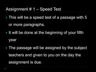 Assignment # 1 – Speed Test
 This will be a speed test of a passage with 5
or more paragraphs.
 It will be done at the beginning of your fifth
year
 The passage will be assigned by the subject
teachers and given to you on the day the
assignment is due.
 