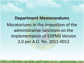 Department Memorandums 
Moratoriums in the imposition of the 
administrative sanctions on the 
implementation of EDPMS Version 
2.0 per A.O. No. 2011-0012 
 