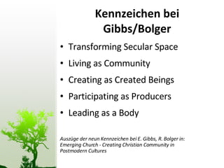 Kennzeichen bei Gibbs/Bolger Transforming Secular Space Living as Community Creating as Created Beings Participating as Producers Leading as a Body Auszüge der neun Kennzeichen bei E. Gibbs, R. Bolger in: Emerging Church - Creating Christian Community in Postmodern Cultures 