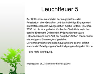 Leuchtfeuer 5 Auf Gott vertrauen und das Leben gestalten – das Priestertum aller Getauften und das freiwillige Engagement als Kraftquellen der evangelischen Kirche fördern. Im Jahre  2030 hat die evangelische Kirche das Verhältnis zwischen  den ins Ehrenamt Ordinierten, PrädikantInnen sowie  LektorInnen und dem Amt der hauptberuﬂichen PfarrerInnen eindeutig und überzeugend gestaltet.  Der ehrenamtliche und nicht hauptamtliche Dienst erfährt  –  auch in der Beteiligung am Verkündigungsauftrag der Kirche –  eine klare Würdigung.   Impulspapier EKD: Kirche der Freiheit (2006) 