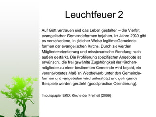 Leuchtfeuer 2 Auf Gott vertrauen und das Leben gestalten – die Vielfalt  evangelischer Gemeindeformen bejahen. Im Jahre 2030 gibt es verschiedene, in gleicher Weise legitime Gemeinde-  formen der evangelischen Kirche. Durch sie werden  Mitgliederorientierung und missionarische Wendung nach  außen gestärkt. Die Proﬁlierung speziﬁscher Angebote ist  erwünscht, die frei gewählte Zugehörigkeit der Kirchen-  mitglieder zu einer bestimmten Gemeinde wird bejaht, ein  verantwortetes Maß an Wettbewerb unter den Gemeinde- formen und -angeboten wird unterstützt und gelingende  Beispiele werden gestärkt (good practice Orientierung).  Impulspapier EKD: Kirche der Freiheit (2006) 