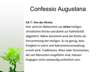 Confessio Augustana CA 7: Von der Kirche Hier wird ein Bekenntnis zur  einen  heiligen  christlichen Kirche und damit zur Katholizität  abgelehnt. Näher bestimmt wird die Kirche als  Versammlung der Heiligen. Es ist genug, dass  Einigkeit in Lehre und Sakramentsverwaltung  erzielt wird. Traditionen, Riten oder Zeremonien,  die von Menschen eingeführt sind, müssen hingegen nicht notwendig einheitlich sein. 