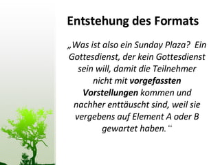 Entstehung des Formats „ Was ist also ein Sunday Plaza?  Ein Gottesdienst, der kein Gottesdienst sein will, damit die Teilnehmer nicht mit  vorgefassten Vorstellungen  kommen und nachher enttäuscht sind, weil sie vergebens auf Element A oder B gewartet haben .“ 