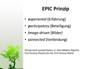 EPIC Prinzip e xperiental  (Erfahrung) p articipatory  (Beteiligung) i mage-driven  (Bilder)  c onnected  (Verbindung) Prinzip nach Leonard Sweet, in: Post-Modern Pilgrims:  First Century Passion for the 21st Century World 
