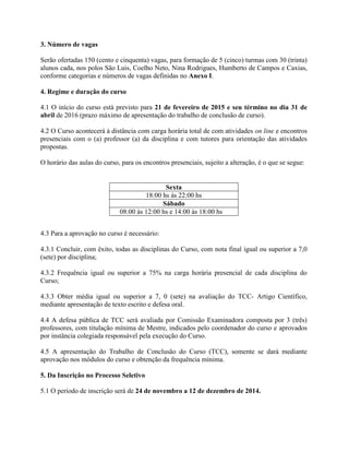 3. Número de vagas
Serão ofertadas 150 (cento e cinquenta) vagas, para formação de 5 (cinco) turmas com 30 (trinta)
alunos cada, nos polos São Luis, Coelho Neto, Nina Rodrigues, Humberto de Campos e Caxias,
conforme categorias e números de vagas definidas no Anexo I.
4. Regime e duração do curso
4.1 O início do curso está previsto para 21 de fevereiro de 2015 e seu término no dia 31 de
abril de 2016 (prazo máximo de apresentação do trabalho de conclusão de curso).
4.2 O Curso acontecerá à distância com carga horária total de com atividades on line e encontros
presenciais com o (a) professor (a) da disciplina e com tutores para orientação das atividades
propostas.
O horário das aulas do curso, para os encontros presenciais, sujeito a alteração, é o que se segue:
4.3 Para a aprovação no curso é necessário:
4.3.1 Concluir, com êxito, todas as disciplinas do Curso, com nota final igual ou superior a 7,0
(sete) por disciplina;
4.3.2 Frequência igual ou superior a 75% na carga horária presencial de cada disciplina do
Curso;
4.3.3 Obter média igual ou superior a 7, 0 (sete) na avaliação do TCC- Artigo Científico,
mediante apresentação de texto escrito e defesa oral.
4.4 A defesa pública de TCC será avaliada por Comissão Examinadora composta por 3 (três)
professores, com titulação mínima de Mestre, indicados pelo coordenador do curso e aprovados
por instância colegiada responsável pela execução do Curso.
4.5 A apresentação do Trabalho de Conclusão do Curso (TCC), somente se dará mediante
aprovação nos módulos do curso e obtenção da frequência mínima.
5. Da Inscrição no Processo Seletivo
5.1 O período de inscrição será de 24 de novembro a 12 de dezembro de 2014.
Sexta
18:00 hs às 22:00 hs
Sábado
08:00 às 12:00 hs e 14:00 às 18:00 hs
 