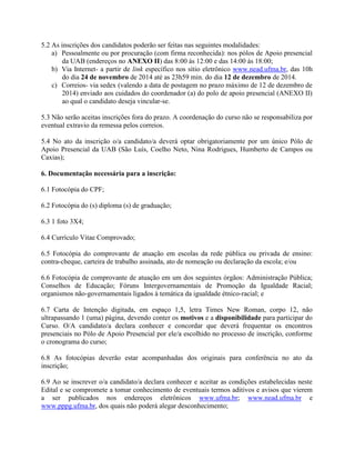 5.2 As inscrições dos candidatos poderão ser feitas nas seguintes modalidades:
a) Pessoalmente ou por procuração (com firma reconhecida): nos pólos de Apoio presencial
da UAB (endereços no ANEXO II) das 8:00 às 12:00 e das 14:00 às 18:00;
b) Via Internet- a partir de link específico nos sítio eletrônico www.nead.ufma.br, das 10h
do dia 24 de novembro de 2014 até as 23h59 min. do dia 12 de dezembro de 2014.
c) Correios- via sedex (valendo a data de postagem no prazo máximo de 12 de dezembro de
2014) enviado aos cuidados do coordenador (a) do polo de apoio presencial (ANEXO II)
ao qual o candidato deseja vincular-se.
5.3 Não serão aceitas inscrições fora do prazo. A coordenação do curso não se responsabiliza por
eventual extravio da remessa pelos correios.
5.4 No ato da inscrição o/a candidato/a deverá optar obrigatoriamente por um único Pólo de
Apoio Presencial da UAB (São Luís, Coelho Neto, Nina Rodrigues, Humberto de Campos ou
Caxias);
6. Documentação necessária para a inscrição:
6.1 Fotocópia do CPF;
6.2 Fotocópia do (s) diploma (s) de graduação;
6.3 1 foto 3X4;
6.4 Currículo Vitae Comprovado;
6.5 Fotocópia do comprovante de atuação em escolas da rede pública ou privada de ensino:
contra-cheque, carteira de trabalho assinada, ato de nomeação ou declaração da escola; e/ou
6.6 Fotocópia de comprovante de atuação em um dos seguintes órgãos: Administração Pública;
Conselhos de Educação; Fóruns Intergovernamentais de Promoção da Igualdade Racial;
organismos não-governamentais ligados à temática da igualdade étnico-racial; e
6.7 Carta de Intenção digitada, em espaço 1,5, letra Times New Roman, corpo 12, não
ultrapassando 1 (uma) página, devendo conter os motivos e a disponibilidade para participar do
Curso. O/A candidato/a declara conhecer e concordar que deverá frequentar os encontros
presenciais no Pólo de Apoio Presencial por ele/a escolhido no processo de inscrição, conforme
o cronograma do curso;
6.8 As fotocópias deverão estar acompanhadas dos originais para conferência no ato da
inscrição;
6.9 Ao se inscrever o/a candidato/a declara conhecer e aceitar as condições estabelecidas neste
Edital e se compromete a tomar conhecimento de eventuais termos aditivos e avisos que vierem
a ser publicados nos endereços eletrônicos www.ufma.br; www.nead.ufma.br e
www.pppg.ufma.br, dos quais não poderá alegar desconhecimento;
 