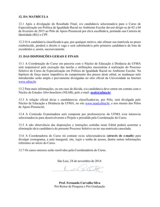 12. DA MATRÍCULA
12.1 Após a divulgação do Resultado Final, o/a candidato/a selecionado/a para o Curso de
Especialização em Política de Igualdade Racial no Ambiente Escolar deverá dirigir-se de 02 a 04
de fevereiro de 2015 ao Pólo de Apoio Presencial por ele/a escolhido/a, portando sua Carteira de
Identidade (RG) e CPF.
12.2 O/A candidato/a classificado/a que, por qualquer motivo, não efetuar sua matrícula no prazo
estabelecido, perderá o direito à vaga e será substituído/a pelo primeiro candidato/a da lista de
excedentes e, assim, sucessivamente.
13. DAS DISPOSIÇÕES GERAIS E FINAIS
13.1 A Coordenação do Curso em parceria com o Núcleo de Educação à Distância da UFMA
será responsável pela execução das tarefas e atribuições necessárias à realização do Processo
Seletivo do Curso de Especialização em Política de Igualdade Racial no Ambiente Escolar. Na
hipótese de força maior impeditiva do cumprimento dos prazos deste edital, as mudanças nele
introduzidas serão ampla e previamente divulgadas no sítio oficial da Universidade na Internet
www.ufma.br.
13.2 Para mais informações, ou em caso de dúvida, o/a candidato/a deve entrar em contato com o
Núcleo de Estudos Afro-brasileiro (NEAB), pelo e-mail: neab@ufma.br
13.3 A relação oficial do/as s candidatos/as classificados/as, por Pólo, será divulgada pelo
Núcleo de Educação a Distância da UFMA, no site www.nead.ufma.br, e nos murais dos Pólos
de Apoio Presencial;
13.4 A Comissão Examinadora será composta por professores/as da UFMA e/ou tutores/as
selecionados/as para desenvolverem o Projeto e presidida pela Coordenação do Curso.
13.5 A não observância das disposições e instruções contidas neste Edital poderá acarretar a
eliminação do/a candidato/a do presente Processo Seletivo ou ter sua matrícula cancelada.
13.6 A Coordenadoria do Curso irá contatar os/as selecionados/as (através de e-mails) para
divulgar cronograma, a aula inaugural, site, login e senha de acesso, dentre outras informações
referentes ao início do Curso.
13.7 Os casos omissos serão resolvidos pela Coordenadoria do Curso.
São Luís, 24 de novembro de 2014.
Prof. Fernando Carvalho Silva
Pró-Reitor de Pesquisa e Pós Graduação
 
