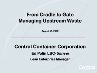 From Cradle to Gate
 Managing Upstream Waste
            August 16, 2012




Central Container Corporation
      Ed Polin LBC-Sensei
      Lean Enterprise Manager
 