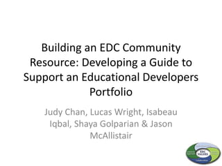 Building an EDC Community
Resource: Developing a Guide to
Support an Educational Developers
Portfolio
Judy Chan, Lucas Wright, Isabeau
Iqbal, Shaya Golparian & Jason
McAllistair
 