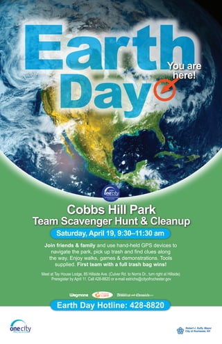 Earth
           Day
                                                                                    You are
                                                                                     here!




                 Cobbs Hill Park
Team Scavenger Hunt & Cleanup
          Saturday, April 19, 9:30–11:30 am
   Join friends & family and use hand-held GPS devices to
      navigate the park, pick up trash and find clues along
     the way. Enjoy walks, games & demonstrations. Tools
       supplied. First team with a full trash bag wins!
 Meet at Tay House Lodge, 85 Hillside Ave. (Culver Rd. to Norris Dr., turn right at Hillside)
       Preregister by April 11. Call 428-8820 or e-mail estrichs@cityofrochester.gov




           Earth Day Hotline: 428-8820
 