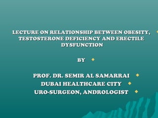 LECTURE ON RELATIONSHIP BETWEEN OBESITY,LECTURE ON RELATIONSHIP BETWEEN OBESITY,
TESTOSTERONE DEFICIENCY AND ERECTILETESTOSTERONE DEFICIENCY AND ERECTILE
DYSFUNCTIONDYSFUNCTION
BYBY
PROF. DR. SEMIR AL SAMARRAIPROF. DR. SEMIR AL SAMARRAI
DUBAI HEALTHCARE CITYDUBAI HEALTHCARE CITY
URO-SURGEON, ANDROLOGISTURO-SURGEON, ANDROLOGIST
 