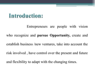 Entrepreneurs are people with vision
who recognize and pursue Opportunity, create and
establish business /new ventures, take into account the
risk involved , have control over the present and future
and flexibility to adapt with the changing times.
