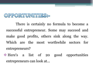 There is certainly no formula to become a
successful entrepreneur. Some may succeed and
make good profits, others sink along the way.
Which are the most worthwhile sectors for
entrepreneurs?
Here's a list of 20 good opportunities
entrepreneurs can look at...