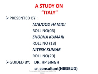 A STUDY ON
                      “ITALY”
PRESENTED BY :
            MAUOOD HAMIDI
            ROLL NO(06)
            SHOBHA KUMARI
            ROLL NO (18)
            NITESH KUMAR
            ROLL NO(20)
GUIDED BY: DR. HP SINGH
             sr. consultant(NIESBUD)
           Presented on EDP Workshop 2013 of CU
                          BIHAR
 