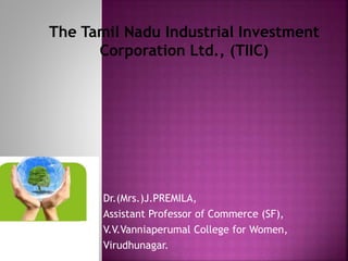 Dr.(Mrs.)J.PREMILA,
Assistant Professor of Commerce (SF),
V.V.Vanniaperumal College for Women,
Virudhunagar.
The Tamil Nadu Industrial Investment
Corporation Ltd., (TIIC)
 