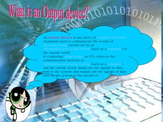 An  output device  is any piece of  computer hardware  equipment used to communicate the results of  data processing  carried out by an  information processing system  (such as a  computer ) to the outside world. In computing,  input/output , or I/O, refers to the communication between an  information processing system  (such as a  computer ), and the outside world. Inputs are the signals or data sent to the system, and outputs are the signals or data sent by the system to the outside of What is an Output device? 