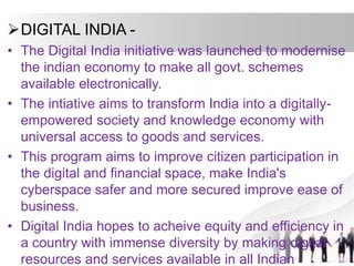 DIGITAL INDIA -
• The Digital India initiative was launched to modernise
the indian economy to make all govt. schemes
available electronically.
• The intiative aims to transform India into a digitally-
empowered society and knowledge economy with
universal access to goods and services.
• This program aims to improve citizen participation in
the digital and financial space, make India's
cyberspace safer and more secured improve ease of
business.
• Digital India hopes to acheive equity and efficiency in
a country with immense diversity by making digital
resources and services available in all Indian
 