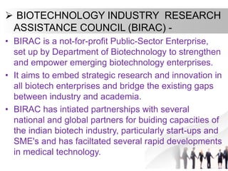  BIOTECHNOLOGY INDUSTRY RESEARCH
ASSISTANCE COUNCIL (BIRAC) -
• BIRAC is a not-for-profit Public-Sector Enterprise,
set up by Department of Biotechnology to strengthen
and empower emerging biotechnology enterprises.
• It aims to embed strategic research and innovation in
all biotech enterprises and bridge the existing gaps
between industry and academia.
• BIRAC has intiated partnerships with several
national and global partners for buiding capacities of
the indian biotech industry, particularly start-ups and
SME's and has faciltated several rapid developments
in medical technology.
 