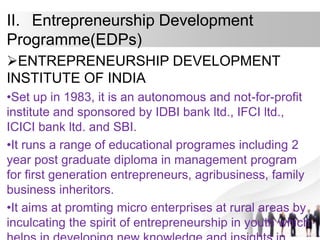 II. Entrepreneurship Development
Programme(EDPs)
ENTREPRENEURSHIP DEVELOPMENT
INSTITUTE OF INDIA
•Set up in 1983, it is an autonomous and not-for-profit
institute and sponsored by IDBI bank ltd., IFCI ltd.,
ICICI bank ltd. and SBI.
•It runs a range of educational programes including 2
year post graduate diploma in management program
for first generation entrepreneurs, agribusiness, family
business inheritors.
•It aims at promting micro enterprises at rural areas by
inculcating the spirit of entrepreneurship in youth which
 