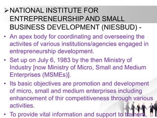 NATIONAL INSTITUTE FOR
ENTREPRENEURSHIP AND SMALL
BUSINESS DEVELOPMENT (NIESBUD) -
• An apex body for coordinating and overseeing the
activites of various institutions/agencies engaged in
entrepreneurship development.
• Set up on July 6, 1983 by the then Ministry of
Industry [now Ministry of Micro, Small and Medium
Enterprises (MSMEs)].
• Its basic objectives are promotion and development
of micro, small and medium enterprises including
enhancement of thir competitiveness through various
activities.
• To provide vital information and support to trainers,
 