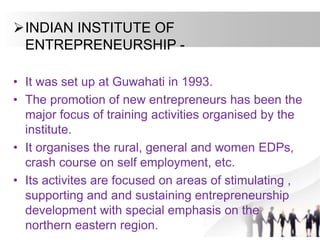 INDIAN INSTITUTE OF
ENTREPRENEURSHIP -
• It was set up at Guwahati in 1993.
• The promotion of new entrepreneurs has been the
major focus of training activities organised by the
institute.
• It organises the rural, general and women EDPs,
crash course on self employment, etc.
• Its activites are focused on areas of stimulating ,
supporting and and sustaining entrepreneurship
development with special emphasis on the
northern eastern region.
 