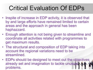 Critical Evaluation Of EDPs
• Inspite of increase in EDP activity, it is observed that
by and large efforts have remained limited to certain
areas and the approach in general has been
haphazzard.
• Enough attention is not being given to streamline and
coordinate all activities related with programmes to
get maximum results.
• The structural and composition of EDP taking into
account the regional variations need to be
streamlined.
• EDPs should be designed to meet out the objectives
already set and imagination to tackle unusual
problems.
 
