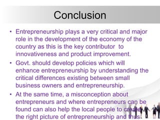 Conclusion
• Entrepreneurship plays a very critical and major
role in the development of the economy of the
country as this is the key contributor to
innovativeness and product improvement.
• Govt. should develop policies which will
enhance entrepreneurship by understanding the
critical differences existing between small
business owners and entrepreneurship.
• At the same time, a misconception about
entrepreneurs and where entrepreneurs can be
found can also help the local people to create
the right picture of entrepreneurship and thus
 