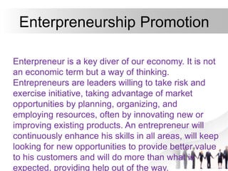 Enterpreneurship Promotion
Enterpreneur is a key diver of our economy. It is not
an economic term but a way of thinking.
Entrepreneurs are leaders willing to take risk and
exercise initiative, taking advantage of market
opportunities by planning, organizing, and
employing resources, often by innovating new or
improving existing products. An entrepreneur will
continuously enhance his skills in all areas, will keep
looking for new opportunities to provide better value
to his customers and will do more than what is
expected, providing help out of the way.
 