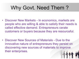 Why Govt. Need Them ?
• Discover New Markets - In economics, markets are
people who are willing & able to satisfy their needs is
called effective demand. Entrepreneurs cerate
customers or buyers because they are resourceful.
• Discover New Sources of Materials - Due to the
innovative nature of entrepreneurs they persist on
discovering new sources of materials to improve
their enterprises.
 