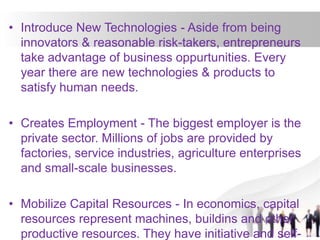 • Introduce New Technologies - Aside from being
innovators & reasonable risk-takers, entrepreneurs
take advantage of business oppurtunities. Every
year there are new technologies & products to
satisfy human needs.
• Creates Employment - The biggest employer is the
private sector. Millions of jobs are provided by
factories, service industries, agriculture enterprises
and small-scale businesses.
• Mobilize Capital Resources - In economics, capital
resources represent machines, buildins and other
productive resources. They have initiative and self-
 