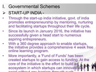 I. Governmental Schemes
 START-UP INDIA -
• Through the start-up india initiative, govt. of india
promotes entrepreneurship by mentoring, nurturing
and facilitating startups throughout their life cycle.
• Since its launch in January 2016, the initiative has
successfully given a head start to numerous
aspiring entrepreneurs.
• With a 360 degree approach to enable startups,
the initiative provides a comprehensive 4 week free
online learning program.
• More importantly, a 'Fund of Funds' has been
created startups to gain access to funding. At the
core of the initiative is the effort to build an
ecosystem in which startups can innovate and
 