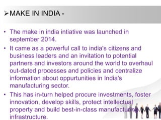 MAKE IN INDIA -
• The make in india intiative was launched in
september 2014.
• It came as a powerful call to india's citizens and
business leaders and an invitation to potential
partners and investors around the world to overhaul
out-dated processes and policies and centralize
information about oppurtunities in India's
manufacturing sector.
• This has in-turn helped procure investments, foster
innovation, develop skills, protect intellectual
property and build best-in-class manufacturing
infrastructure.
 