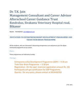 Dr. T.K. Jain
Management Consultant and Career Advisor
Afterschool Career Guidance Trust
Bandrabas, Sivakamu Veterinary Hospital road,
Bikaner
Mobile : 9414430763 jain.tk@gmail.com


INVITATION TO ENTREPRENEURSHIP DEVELOPMENT PROGRAMME AND
                TRAIN YOUR BRAIN PROGRAMME

All the students, who are interested in becoming entrepreneurs are welcome to join the above
mentioned programme at our centre.

Dates :

These programmes are held every Sunday.

Timings :

       Entrepreneurship Development Programme (EDP) = 9.30 am
       Train Your Brain Programme = 3.30 pm
       Registration : On the spot (nominal registration amount Rs. 20)
       Participants will get certification for EDP Programme.
       Queries : for any query, please contact at 9414430763




                                                                                               (T.K. Jain)
 