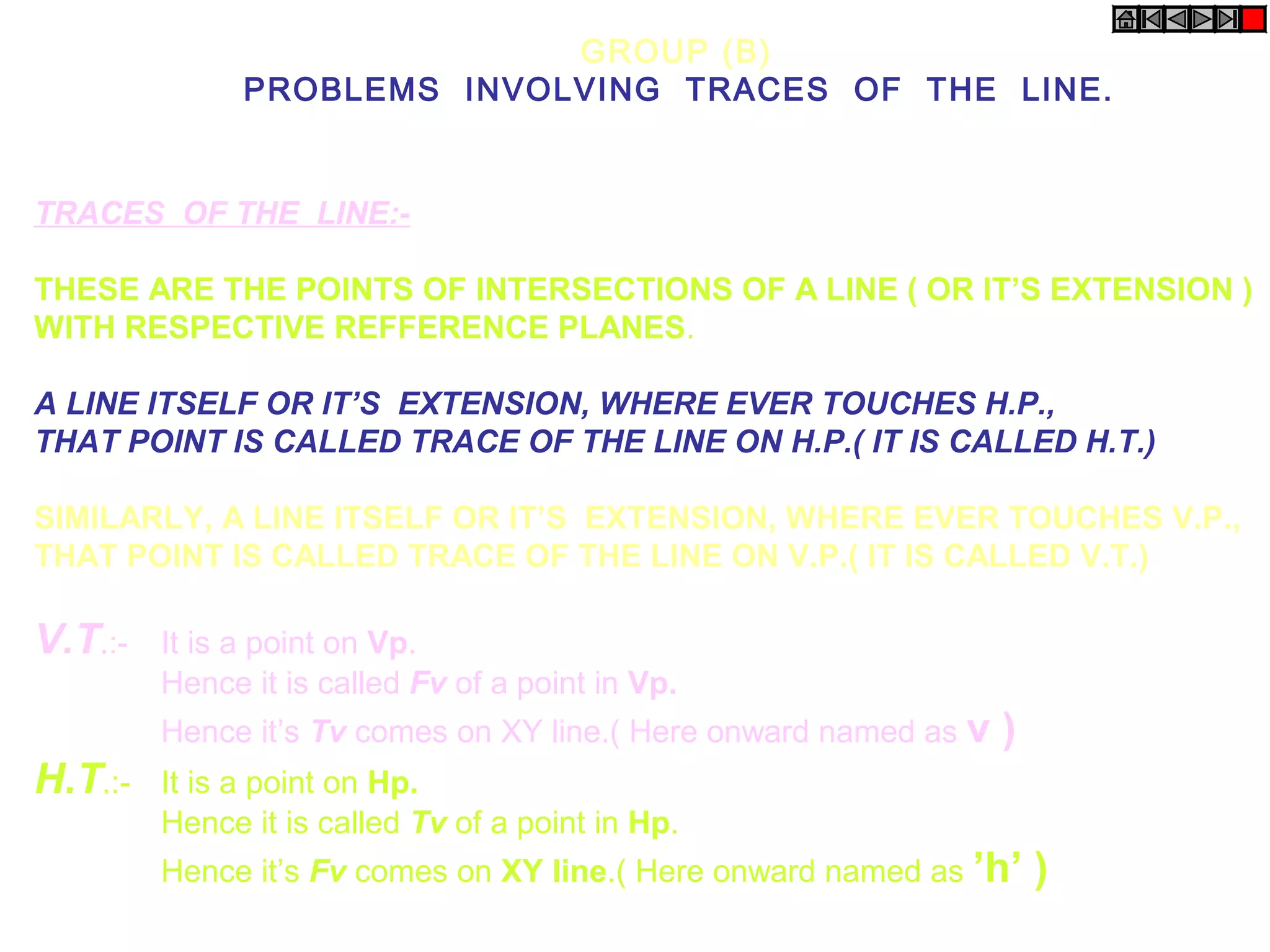 GROUP (B)
               PROBLEMS INVOLVING TRACES OF THE LINE.


TRACES OF THE LINE:-

THESE ARE THE POINTS OF INTERSECTIONS OF A LINE ( OR IT’S EXTENSION )
WITH RESPECTIVE REFFERENCE PLANES.

A LINE ITSELF OR IT’S EXTENSION, WHERE EVER TOUCHES H.P.,
THAT POINT IS CALLED TRACE OF THE LINE ON H.P.( IT IS CALLED H.T.)

SIMILARLY, A LINE ITSELF OR IT’S EXTENSION, WHERE EVER TOUCHES V.P.,
THAT POINT IS CALLED TRACE OF THE LINE ON V.P.( IT IS CALLED V.T.)

V.T.:-   It is a point on Vp.
         Hence it is called Fv of a point in Vp.
         Hence it’s Tv comes on XY line.( Here onward named as v   )
H.T.:-   It is a point on Hp.
         Hence it is called Tv of a point in Hp.
         Hence it’s Fv comes on XY line.( Here onward named as ’h’     )
 