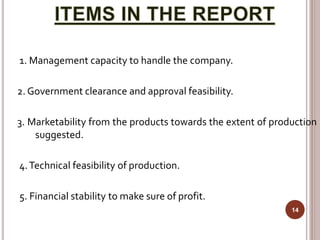 1. Management capacity to handle the company.
2. Government clearance and approval feasibility.
3. Marketability from the products towards the extent of production
suggested.
4.Technical feasibility of production.
5. Financial stability to make sure of profit.
14
 