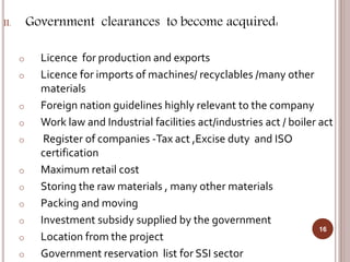 II. Government clearances to become acquired:
o Licence for production and exports
o Licence for imports of machines/ recyclables /many other
materials
o Foreign nation guidelines highly relevant to the company
o Work law and Industrial facilities act/industries act / boiler act
o Register of companies -Tax act ,Excise duty and ISO
certification
o Maximum retail cost
o Storing the raw materials , many other materials
o Packing and moving
o Investment subsidy supplied by the government
o Location from the project
o Government reservation list for SSI sector
16
 