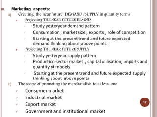 III. Marketing aspects:
a) Creating the near future DEMAND /SUPPLY in quantity terms
 Projecting THE NEAR FUTURE DEMND
 Study yesteryear demand pattern
 Consumption , market size , exports , role of competition
 Starting at the present trend and future expected
demand thinking about above points
 Projecting THE NEAR FUTURE SUPPLY
 Study yesteryear supply pattern
 Production sector market , capital utilisation, imports and
quantity of models
 Starting at the present trend and future expected supply
thinking about above points
b) The scope of promoting the merchandise to at least one
 Consumer market
 Industrial market
 Export market
 Government and institutional market
17
 