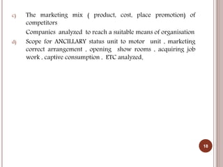c) The marketing mix ( product, cost, place promotion) of
competitors
Companies analyzed to reach a suitable means of organisation
d) Scope for ANCILLARY status unit to motor unit , marketing
correct arrangement , opening show rooms , acquiring job
work , captive consumption , ETC analyzed.
18
 
