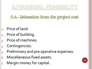 1. Price of land.
2. Price of building.
3. Price of machines.
4. Contingencies.
5. Preliminary and pre operative expenses.
6. Miscellaneous fixed assets.
7. Margin money for capital.
20
 