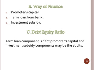 1. Promoter’s capital.
2. Term loan from bank.
3. Investment subsidy.
Term loan component is debt promoter’s capital and
investment subsidy components may be the equity.
21
 