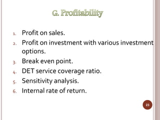 1. Profit on sales.
2. Profit on investment with various investment
options.
3. Break even point.
4. DET service coverage ratio.
5. Sensitivity analysis.
6. Internal rate of return.
23
 